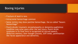 Boxing injuries
• Fracture of skull is rare.
• Intracranial hemorrhage common
• Some victims may show pontine hemorrhage, the so called “boxers
hemorrhage”
• Punch-drunk( traumatic encephalopathy or dementia pugilistica)
condition may arise years after the last injury. Punch drunk
syndrome in its final form is recognized by slurred speech,
defective memory, slow thought process, stiff limbs, parkinsonian
like facial appearance and dementia.
 