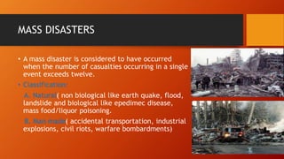MASS DISASTERS
• A mass disaster is considered to have occurred
when the number of casualties occurring in a single
event exceeds twelve.
• Classification:
A. Natural( non biological like earth quake, flood,
landslide and biological like epedimec disease,
mass food/liquor poisoning.
B. Man made( accidental transportation, industrial
explosions, civil riots, warfare bombardments)
 