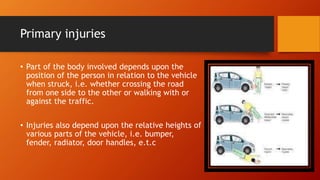 Primary injuries
• Part of the body involved depends upon the
position of the person in relation to the vehicle
when struck, i.e. whether crossing the road
from one side to the other or walking with or
against the traffic.
• Injuries also depend upon the relative heights of
various parts of the vehicle, i.e. bumper,
fender, radiator, door handles, e.t.c
 
