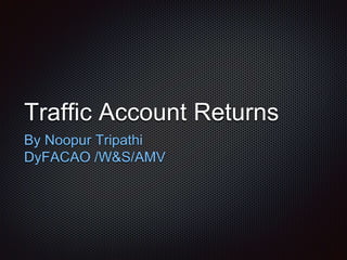 Traffic Account Returns
By Noopur Tripathi
DyFACAO /W&S/AMV
 