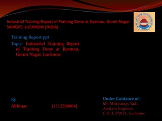 Industrial Training Report of Training Done at Jiyamau, Gomti Nagar 
SRMGPC LUCKNOW [INDIA] 
Training Report ppt 
Topic- Industrial Training Report 
of Training Done at Jiyamau, 
Gomti Nagar, Lucknow 
By 
Abhinav [1112200004] 
Under Guidance of- 
Mr. Mrityunjay Yadv 
Assitant Engineer 
C.D.-I, P.W.D., Lucknow 
 