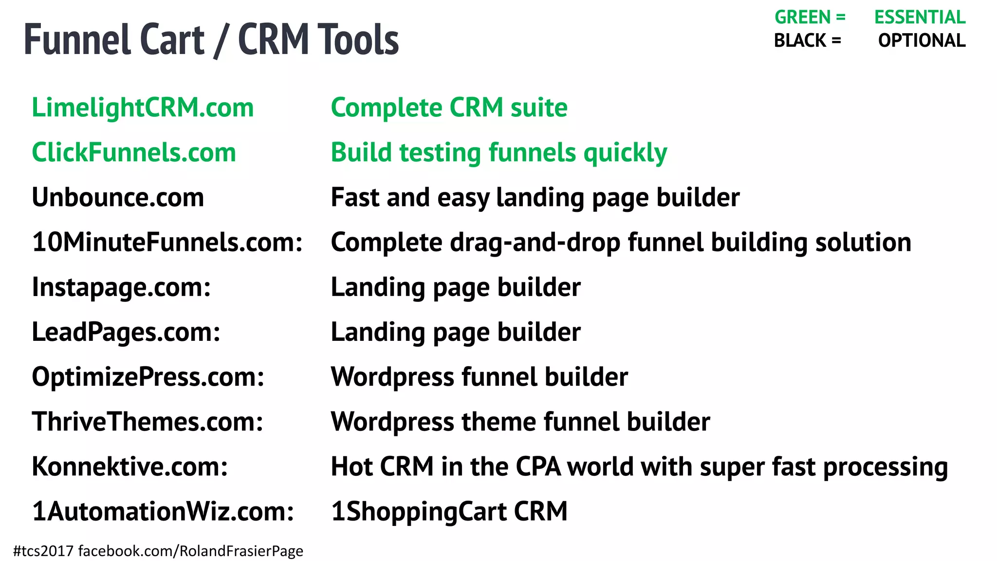 Funnel Cart / CRM Tools
#tcs2017 facebook.com/RolandFrasierPage
LimelightCRM.com Complete CRM suite
ClickFunnels.com Build testing funnels quickly
Unbounce.com Fast and easy landing page builder
10MinuteFunnels.com: Complete drag-and-drop funnel building solution
Instapage.com: Landing page builder
LeadPages.com: Landing page builder
OptimizePress.com: Wordpress funnel builder
ThriveThemes.com: Wordpress theme funnel builder
Konnektive.com: Hot CRM in the CPA world with super fast processing
1AutomationWiz.com: 1ShoppingCart CRM
GREEN = ESSENTIAL
BLACK = OPTIONAL
 