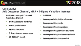 Case Study:
Add Customer Channel, MRR + 7-Figure Valuation Increase
SaaS: Add Leveraged Customer
Acquisition Channel
• Existing SaaS (no dev time)
• Was a vendor to DM
• Existing dev team
• 5 figure down + owner carry
• 3X ROI in 1st month
• Add MRR
• Leverage existing inside sales team
• Leverage existing media
• Leverage existing integrations
• Leverage existing software dev team
• Leverage existing customer care team
• Leverage existing customer list
#tcs2018
 