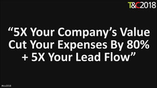 “5X Your Company’s Value
Cut Your Expenses By 80%
+ 5X Your Lead Flow”
#tcs2018
 
