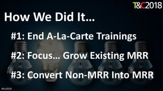 How We Did It…
#1: End A-La-Carte Trainings
#2: Focus… Grow Existing MRR
#3: Convert Non-MRR Into MRR
#tcs2018
 