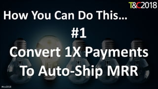 How You Can Do This…
#1
Convert 1X Payments
To Auto-Ship MRR
#tcs2018
 