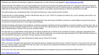 Thanks for your interest in the intensive! I’m glad you’re going to join us. Here is the link to get registered https://1892society.com/1892
Like the post said, Perry Belcher and I (and quite probably some very famous and super smart guests) will be with just 12 growing entrepreneurs spending 2
full days at the fancy and brand new offices of Digital Marketer in Austin on December 6th and 7th, working hands-on, specifically on your business. [Note: we
totally sold out the first dates in 10/3-4 the first day we announced this, so we added a second Intensive on 10/24-25, but sold that out as well].
Perry will be writing copy, architecting funnels on the board and finding your hooks, brands and even domains.
We will start with our AGILE Strategy, and then I will drill down with you on your "5-80-5" to increase your leads by 5X, cut your operating costs by 80%, and
increase your company's value by 500%.
We will then go through the same proven tools and technologies that I have used to grow 24 different companies in several different industries from start-up,
turn-around or minimal income into 7, 8 and 9 figure real businesses.
We will be leveraging partnerships, forming alliances, prioritizing campaigns, identifying funding and revealing our secrets to building a rock-star team. Also, as
Perry likes to say, lots of people consider me to be a "super-connector" and I will be sharing my "RolandEx” of our best contractors, partners, relationships and
tools to rapidly build your business. Who you know, seriously matters.
Two days with us is usually $25K for private clients (at the friends and family rate, and where we are expecting it to lead to a deal with substantial equity for
us), but in this experimental group it’s just $1,892. Also, no BS, after this experiment, we are planning to raise admission from $1,892 to $2,500 next year and
then to $5,000 from that point on, and that's if we even decide to continue doing this.
Here is the link to lock down your spot. Remember the dates now are 12/6 & 12/7 in Austin.
https://1892society.com/1892
BTW, so far about 100 people have responded to two impromptu posts on Facebook and there are only 12 seats in the suite, so if you want to be in the room
with only 12 serious players, you'd better lock down your seat, or you will just end up seeing the Facebook pics and videos of us working and having fun with
the people who took action and did this.
It's up to you now. If you want a shot at something insanely valuable that can change the course of your business future follow this link
https://1892society.com/1892
 