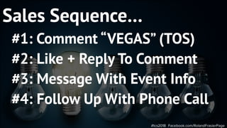 #tcs2018 Facebook.com/RolandFrasierPage
Sales Sequence…
#1: Comment “VEGAS” (TOS)
#2: Like + Reply To Comment
#3: Message With Event Info
#4: Follow Up With Phone Call
 