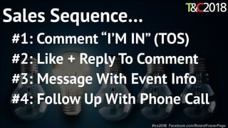 #tcs2018 Facebook.com/RolandFrasierPage
Sales Sequence…
#1: Comment “I’M IN” (TOS)
#2: Like + Reply To Comment
#3: Message With Event Info
#4: Follow Up With Phone Call
 