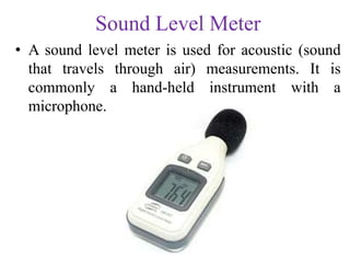 Sound Level Meter
• A sound level meter is used for acoustic (sound
that travels through air) measurements. It is
commonly a hand-held instrument with a
microphone.
 