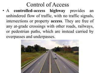 Control of Access
• A controlled-access highway provides an
unhindered flow of traffic, with no traffic signals,
intersections or property access. They are free of
any at-grade crossings with other roads, railways,
or pedestrian paths, which are instead carried by
overpasses and underpasses.
 