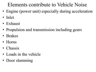 Elements contribute to Vehicle Noise
• Engine (power unit) especially during acceleration
• Inlet
• Exhaust
• Propulsion and transmission including gears
• Brakes
• Horns
• Chassis
• Loads in the vehicle
• Door slamming
 