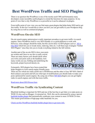 Best WordPress Traffic and SEO Plugins
There is no question that WordPress is one of the mostly used CMS and fortunately many
developers create incredibly useful plugins to extend the functions for many purposes. In my
point of view that is why WordPress is so powerful as it can be enhanced via plugins.

From traffic point of view view you can find many great plugins that helps better SEO and to get
free traffic. In this list I would like to show you how you can get traffic to your Wordpress blog
by using free as well as commercial plugins.

WordPress On-site SEO
On-site search engine optimization is really important nowadays to get more traffic via search
engines. Since WordPress itself is very SEO friendly it is a good platform to work with.
However, some changes should be made, but this can be done via SEO plugins such as All in
One SEO which lets you to tweak metas, indexing, titles etc. I call these type of plugins “Global
SEO Plugins” since they lets you to tweak everything related to the full website.

Another part of the on-site SEO is how your posts
are written and I have to say this is really crucial.
There are many factors your should check when
you write your posts such as the headlines, how
many words you use, bolding and underlining the
keywords, proper keyword density etc.

Fortunately, SEO plugins have been created that
helps bloggers to write search engine friendly posts.
There are two which are really useful one is SEOPressor and the other is Easy WP SEO. Both of
them analyze your posts and tell you what type of modifications you should make to make your
posts optimized for search engines. By using one of these WP SEO plugins you can get higher
ranks in search engines and with that more traffic.

Read more about SEO Pressor here

WordPress Traffic via Syndicating Content
Blacklink building is important for SEO and one of the best bay to get links is to make posts on
WEB 2.0 sites such as Blogger, Livejournal etc. Well, this can be automated by using a special
backlink builder plugin that automatically syndicates your content to more 10 WEB 2.0 sites.
This means good amount of high page ranks backlinks for you.

Check out this WordPress backlink builder plugin here to get more info.
 