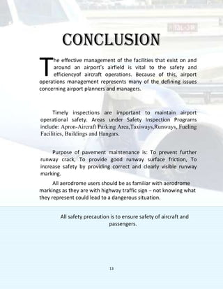 13
CONCLUSION
he effective management of the facilities that exist on and
around an airport’s airfield is vital to the safety and
efficiencyof aircraft operations. Because of this, airport
operations management represents many of the defining issues
concerning airport planners and managers.
Timely inspections are important to maintain airport
operational safety. Areas under Safety Inspection Programs
include: Apron-Aircraft Parking Area,Taxiways,Runways, Fueling
Facilities, Buildings and Hangars.
Purpose of pavement maintenance is: To prevent further
runway crack, To provide good runway surface friction, To
increase safety by providing correct and clearly visible runway
marking.
All aerodrome users should be as familiar with aerodrome
markings as they are with highway traffic sign – not knowing what
they represent could lead to a dangerous situation.
All safety precaution is to ensure safety of aircraft and
passengers.
T
 