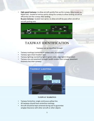 5
• High-speed taxiways: to allow aircraft quickly free-up the runway. (Also known as
Rapid Exit) , located at various points along the runway to allow landing aircraft to
efficiently exit the runway after landing.
By-pass taxiways: located near apron, to allow aircraft by-pass other aircraft at
aircraft parking area
TAXIWAY IDENTIFICATION
Taxiways can be identified through:
• Taxiway markings (centerline in yellow color, no azimuth)
• Taxiway signs (have location sign)
• Taxiway lightings (centerline light in green color, edge light in blue color)
• Taxiway size and pavement strength (width smaller than runway, pavement
thickness less than runway)
TAXIWAY MARKINGS
• Taxiway Centerline: single continuous yellow line.
• All taxiways should have centerline markings.
• Aircraft should be kept centered during taxi to guarantee
wingtip Clearance with other aircraft or other objects
 