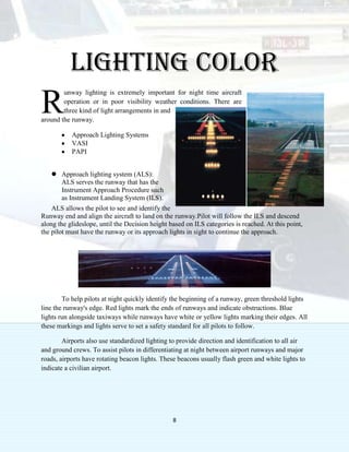 8
Lighting color
unway lighting is extremely important for night time aircraft
operation or in poor visibility weather conditions. There are
three kind of light arrangements in and
around the runway.
Approach Lighting Systems
VASI
PAPI
 Approach lighting system (ALS):
ALS serves the runway that has the
Instrument Approach Procedure such
as Instrument Landing System (ILS).
ALS allows the pilot to see and identify the
Runway end and align the aircraft to land on the runway.Pilot will follow the ILS and descend
along the glideslope, until the Decision height based on ILS categories is reached. At this point,
the pilot must have the runway or its approach lights in sight to continue the approach.
To help pilots at night quickly identify the beginning of a runway, green threshold lights
line the runway's edge. Red lights mark the ends of runways and indicate obstructions. Blue
lights run alongside taxiways while runways have white or yellow lights marking their edges. All
these markings and lights serve to set a safety standard for all pilots to follow.
Airports also use standardized lighting to provide direction and identification to all air
and ground crews. To assist pilots in differentiating at night between airport runways and major
roads, airports have rotating beacon lights. These beacons usually flash green and white lights to
indicate a civilian airport.
R
 