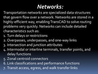 Networks:
Transportation networks are specialized data structures
that govern flow over a network. Networks are stored in a
highly-efficient way, enablingTransCAD to solve routing
problems very quickly. Networks can include detailed
characteristics such as:
1. Turn delays or restrictions
2. Overpasses, underpasses, and one-way links
3. Intersection and junction attributes
4. Intermodal or interline terminals, transfer points, and
delay functions
5. Zonal centroid connectors
6. Link classifications and performance functions
7. Transit access, egress, and walk transfer links
 