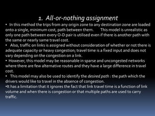 1. All-or-nothing assignment
• In this method the trips from any origin zone to any destination zone are loaded
onto a single, minimum cost, path between them. This model is unrealistic as
only one path between every O-D pair is utilised even if there is another path with
the same or nearly same travel cost.
• Also, traffic on links is assigned without consideration of whether or not there is
adequate capacity or heavy congestion; travel time is a fixed input and does not
vary depending on the congestion on a link.
• However, this model may be reasonable in sparse and uncongested networks
where there are few alternative routes and they have a large difference in travel
cost.
• This model may also be used to identify the desired path : the path which the
drivers would like to travel in the absence of congestion.
•It has a limitation that it ignores the fact that link travel time is a function of link
volume and when there is congestion or that multiple paths are used to carry
traffic.
 
