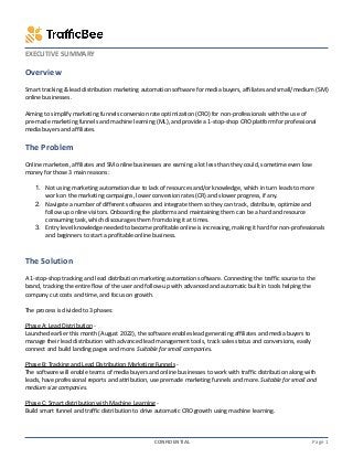 Executive Summary Template © 2019 Vertex42 LLC
EXECUTIVE SUMMARY
Overview
Smart tracking & lead distribution marketing automation software for media buyers, affiliates and small/medium (SM)
online businesses.
Aiming to simplify marketing funnels conversion rate optimization (CRO) for non-professionals with the use of
pre-made marketing funnels and machine learning (ML), and provide a 1-stop-shop CRO platform for professional
media buyers and affiliates.
The Problem
Online marketers, affiliates and SM online businesses are earning a lot less than they could, sometime even lose
money for those 3 main reasons:
1. Not using marketing automation due to lack of resources and/or knowledge, which in turn leads to more
work on the marketing campaigns, lower conversion rates (CR) and slower progress, if any.
2. Navigate a number of different softwares and integrate them so they can track, distribute, optimize and
follow up online visitors. Onboarding the platforms and maintaining them can be a hard and resource
consuming task, which discourages them from doing it at times.
3. Entry level knowledge needed to become profitable online is increasing, making it hard for non-professionals
and beginners to start a profitable online business.
The Solution
A 1-stop-shop tracking and lead distribution marketing automation software. Connecting the traffic source to the
brand, tracking the entire flow of the user and follow-up with advanced and automatic built in tools helping the
company cut costs and time, and focus on growth.
The process is divided to 3 phases:
Phase A: Lead Distribution -
Launched earlier this month (August 2022), the software enables lead generating affiliates and media buyers to
manage their lead distribution with advanced lead management tools, track sales status and conversions, easily
connect and build landing pages and more. Suitable for small companies.
Phase B: Tracking and Lead Distribution Marketing Funnels -
The software will enable teams of media buyers and online businesses to work with traffic distribution along with
leads, have professional reports and attribution, use premade marketing funnels and more. Suitable for small and
medium size companies.
Phase C: Smart distribution with Machine Learning -
Build smart funnel and traffic distribution to drive automatic CRO growth using machine learning.
CONFIDENTIAL Page 1
 