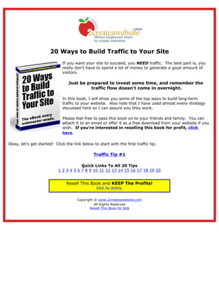 20 Ways to Build Traffic to Your Site
                             If you want your site to succeed, you NEED traffic. The best part is, you
                             really don't have to spend a lot of money to generate a good amount of
                             visitors.

                                 Just be prepared to invest some time, and remember the
                                           traffic flow doesn't come in overnight.

                             In this book, I will show you some of the top ways to build long-term
                             traffic to your website. Also note that I have used almost every strategy
                             discussed here so I can assure you they work.

                             Please feel free to pass this book on to your friends and family. You can
                             attach it to an email or offer it as a free download from your website if you
                             wish. If you're interested in reselling this book for profit, click
                             here.

Okay, let's get started! Click the link below to start with the first traffic tip.

                                               Traffic Tip #1

                                       Quick Links To All 20 Tips
                           1 2 3 4 5 6 7 8 9 10 11 12 13 14 15 16 17 18 19 20


                                Resell This Book and KEEP The Profits!
                                                Click for details.


                                      Copyright © www.2createawebsite.com
                                                All Rights Reserved
                                             Resell This Book for $$$
 