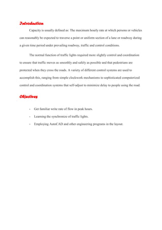 Introduction
Capacity is usually defined as: The maximum hourly rate at which persons or vehicles
can reasonably be expected to traverse a point or uniform section of a lane or roadway during
a given time period under prevailing roadway, traffic and control conditions.
The normal function of traffic lights required more slightly control and coordination
to ensure that traffic moves as smoothly and safely as possible and that pedestrians are
protected when they cross the roads. A variety of different control systems are used to
accomplish this, ranging from simple clockwork mechanisms to sophisticated computerized
control and coordination systems that self-adjust to minimize delay to people using the road.
Objectives
- Get familiar write rate of flow in peak hours.
- Learning the synchronize of traffic lights.
- Employing AutoCAD and other engineering programs in the layout.
 