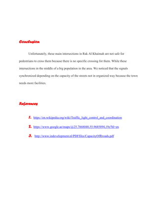 Conclusion
Unfortunately, these main intersections in Rak Al Khaimah are not safe for
pedestrians to cross them because there is no specific crossing for them. While these
intersections in the middle of a big population in the area. We noticed that the signals
synchronized depending on the capacity of the streets not in organized way because the town
needs more facilities.
References
1. https://en.wikipedia.org/wiki/Traffic_light_control_and_coordination
2. https://www.google.ae/maps/@25.7868048,55.9685894,19z?hl=en
3. http://www.indevelopment.nl/PDFfiles/CapacityOfRroads.pdf
 