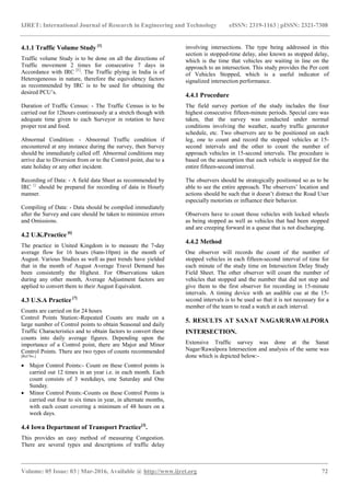 IJRET: International Journal of Research in Engineering and Technology eISSN: 2319-1163 | pISSN: 2321-7308
_______________________________________________________________________________________
Volume: 05 Issue: 03 | Mar-2016, Available @ http://www.ijret.org 72
4.1.1 Traffic Volume Study [1]
Traffic volume Study is to be done on all the directions of
Traffic movement 2 times for consecutive 7 days in
Accordance with IRC [1]
. The Traffic plying in India is of
Heterogeneous in nature, therefore the equivalency factors
as recommended by IRC is to be used for obtaining the
desired PCU’s.
Duration of Traffic Census: - The Traffic Census is to be
carried out for 12hours continuously at a stretch though with
adequate time given to each Surveyor in rotation to have
proper rest and food.
Abnormal Condition: - Abnormal Traffic condition if
encountered at any instance during the survey, then Survey
should be immediately called off. Abnormal conditions may
arrive due to Diversion from or to the Control point, due to a
state holiday or any other incident.
Recording of Data: - A field data Sheet as recommended by
IRC {}
should be prepared for recording of data in Hourly
manner.
Compiling of Data: - Data should be compiled immediately
after the Survey and care should be taken to minimize errors
and Omissions.
4.2 U.K.Practice [6]
The practice in United Kingdom is to measure the 7-day
average flow for 16 hours (6am-10pm) in the month of
August. Various Studies as well as past trends have yielded
that in the month of August Average Travel Demand has
been consistently the Highest. For Observations taken
during any other month, Average Adjustment factors are
applied to convert them to their August Equivalent.
4.3 U.S.A Practice [7]
Counts are carried on for 24 hours
Control Points Station:-Repeated Counts are made on a
large number of Control points to obtain Seasonal and daily
Traffic Characteristics and to obtain factors to convert these
counts into daily average figures. Depending upon the
importance of a Control point, there are Major and Minor
Control Points. There are two types of counts recommended
[Ref No.]
 Major Control Points:- Count on these Control points is
carried out 12 times in an year i.e. in each month. Each
count consists of 3 weekdays, one Saturday and One
Sunday.
 Minor Control Points:-Counts on these Control Points is
carried out four to six times in year, in alternate months,
with each count covering a minimum of 48 hours on a
week days.
4.4 Iowa Department of Transport Practice[3]
.
This provides an easy method of measuring Congestion.
There are several types and descriptions of traffic delay
involving intersections. The type being addressed in this
section is stopped-time delay, also known as stopped delay,
which is the time that vehicles are waiting in line on the
approach to an intersection. This study provides the Per cent
of Vehicles Stopped, which is a useful indicator of
signalized intersection performance.
4.4.1 Procedure
The field survey portion of the study includes the four
highest consecutive fifteen-minute periods. Special care was
taken, that the survey was conducted under normal
conditions involving the weather, nearby traffic generator
schedule, etc. Two observers are to be positioned on each
leg, one to count and record the stopped vehicles at 15-
second intervals and the other to count the number of
approach vehicles in 15-second intervals. The procedure is
based on the assumption that each vehicle is stopped for the
entire fifteen-second interval.
The observers should be strategically positioned so as to be
able to see the entire approach. The observers’ location and
actions should be such that it doesn’t distract the Road User
especially motorists or influence their behavior.
Observers have to count those vehicles with locked wheels
as being stopped as well as vehicles that had been stopped
and are creeping forward in a queue that is not discharging.
4.4.2 Method
One observer will records the count of the number of
stopped vehicles in each fifteen-second interval of time for
each minute of the study time on Intersection Delay Study
Field Sheet. The other observer will count the number of
vehicles that stopped and the number that did not stop and
give them to the first observer for recording in 15-minute
intervals. A timing device with an audible cue at the 15-
second intervals is to be used so that it is not necessary for a
member of the team to read a watch at each interval.
5. RESULTS AT SANAT NAGAR/RAWALPORA
INTERSECTION.
Extensive Traffic survey was done at the Sanat
Nagar/Rawalpora Intersection and analysis of the same was
done which is depicted below:-
 