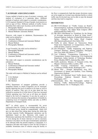 IJRET: International Journal of Research in Engineering and Technology eISSN: 2319-1163 | pISSN: 2321-7308
_______________________________________________________________________________________
Volume: 05 Issue: 03 | Mar-2016, Available @ http://www.ijret.org 76
7. SUMMARY AND CONCLUSION
Census method is based on type of accuracy, economy, and
method of evaluation of a particular place. .Different
methods of analysis with respect to economic consideration,
L.O.S required, Standard of living of people, local practice as
well as type of Flow. Different methods of traffic Census
described, their order as per Accuracy can be enlisted as:-
1. Photographic Method
2. Combination of Manual and automatic Method
3. Manual Method4. Automatic Method
However, with respect to tabulation, Documentation the
order can be enlisted as:-
1. Automatic Method
2. Combination of Manual and Automatic Method
3. Manual Method
4. Photographic Methods
As per Versatility, the order can be enlisted as:-
1. Photographic Methods
2. Manual Method
3. Combination of Manual and Automatic method
4. Automatic Method
The order with respect to economic considerations can be
enlisted as:-
1. Manual Methods
2. Combination of Manual and Automatic method
3. Automatic Method
4. Photographic Method
The order with respect to Method of Analysis can be enlisted
as:-
1. U.S.A Method
2. U.K Method
3. IRC Method
IOWA Department of transport guidelines provide a
simplified manner in which Congestion can be measured,
thereby depicting the level of analysis to be done as well as
priority of analysis, They give us an idea about the loss
suffered to economy be it in the form of Time lost, increased
Vehicle operating cost, Fuel cost as all these are directly
linked to the level of congestion. It can also be used as a
scale to showcase the necessity of up gradation or benefits by
comparing level of Congestion before and after on IOWA
Department of Transport Scale.
IRC[1]
in which survey is recommended for seven
consecutive days for 12 hours, one weekday and an off day, a
full 24 hours survey should be comprehended which will
give an idea about flow taking place during the whole day
and then requisite Traffic Management operations can be
undertaken based on this. Decisions with respect to
Maintenance operations like feasibility of time (during a year
or even during the 24 hours interval) as well as necessary
measures to be taken. For the type of maintenance operations
to be allowed while the present roadway is functional, it is
imperative full data with respect to flow for full 24 hours is
available. Sometimes class of vehicles using the facility or
the flow is comparatively high that proper diversions routes
are to be sought out. In some cases alternate facility to which
traffic may be diverted may not be able to cater the demand
and thus may lead to congestion.
REFERENCES
[1] IRC-9-1972,Manual on “Traffic Census on Roads”,
National Highway Authority of India(NHAI),Ministry of
Surface Transport, The Indian Road Congress (IRC)
publication09,New Delhi,1972.
[2] IRC-SP41-1994,Manual on “Guidelines for the Design
of At-Grade Intersection in Rural & Urban Areas”,
National Highway Authority of India(NHAI),Ministry of
Surface Transport, The Indian Road Congress
(IRC)Special publication41,New Delhi,1994.
[3] Traffic & safety Manual on "Intersection Delay
Study”,lowa Department of Transportation, Office of
traffic & Safety ,issued on 19-02-07.
[4] Dr.L.R.Kadiyali, “Traffic Engineering and Highway
Transport Planning”, Khanna Publishers, Daryaganj,
New, New Dehli, 8th Edition 3rd Reprint
2014.
[5] Tom V.Mathew, “Transportation Engineering I ”,
Transportation Systems Engineering, Civil Engineering
Department, Indian Institute of Technology Bombay,
Powai, Mumbai 400076, India,Jan-May 2006.
[6] Traffic prediction, Ministry of Transport (U.K), Her
Majesty’s Stationary Office, London, 1968.
[7] Traffic Counting Classification and weighing,
U.S.Bureau of Public Roads, Washington,1957
[8] Master Plan , Srinagar Metropolitan Area 2021,
Government of Jammu and Kashmir, Town Planning
Organization, Kashmir.
[9] Johnson, A.N.,Maryland Aerial Traffic density survey,
Proceedings, Highway Research Board, 7(1).
Washington, 1927.
[10]Greenshields, B.D., The Photographic method of
Studying Traffic Behavior,Proceedings, Highway
Research Board, Vol. 13. Washington, 1933..
 