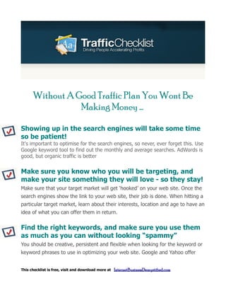 Without A Good Traffic Plan You Wont Be
                 Making Money ...

Showing up in the search engines will take some time
so be patient!
It's important to optimise for the search engines, so never, ever forget this. Use
Google keyword tool to find out the monthly and average searches. AdWords is
good, but organic traffic is better


Make sure you know who you will be targeting, and
make your site something they will love - so they stay!
Make sure that your target market will get ‘hooked’ on your web site. Once the
search engines show the link to your web site, their job is done. When hitting a
particular target market, learn about their interests, location and age to have an
idea of what you can offer them in return.


Find the right keywords, and make sure you use them
as much as you can without looking “spammy”
You should be creative, persistent and flexible when looking for the keyword or
keyword phrases to use in optimizing your web site. Google and Yahoo offer


This checklist is free, visit and download more at   InternetBusinessDemystified.com
 