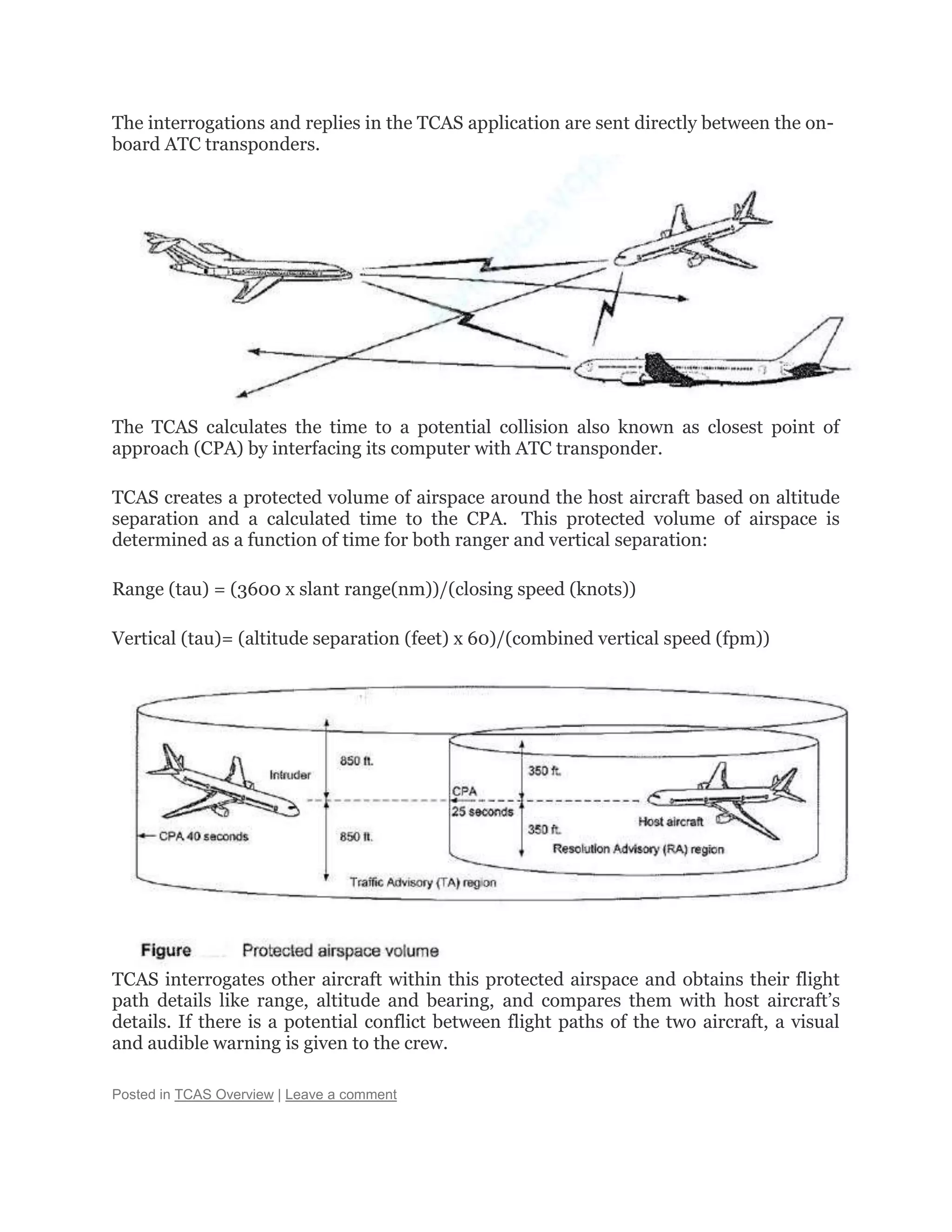 The interrogations and replies in the TCAS application are sent directly between the on-
board ATC transponders.
The TCAS calculates the time to a potential collision also known as closest point of
approach (CPA) by interfacing its computer with ATC transponder.
TCAS creates a protected volume of airspace around the host aircraft based on altitude
separation and a calculated time to the CPA. This protected volume of airspace is
determined as a function of time for both ranger and vertical separation:
Range (tau) = (3600 x slant range(nm))/(closing speed (knots))
Vertical (tau)= (altitude separation (feet) x 60)/(combined vertical speed (fpm))
TCAS interrogates other aircraft within this protected airspace and obtains their flight
path details like range, altitude and bearing, and compares them with host aircraft’s
details. If there is a potential conflict between flight paths of the two aircraft, a visual
and audible warning is given to the crew.
Posted in TCAS Overview | Leave a comment
 