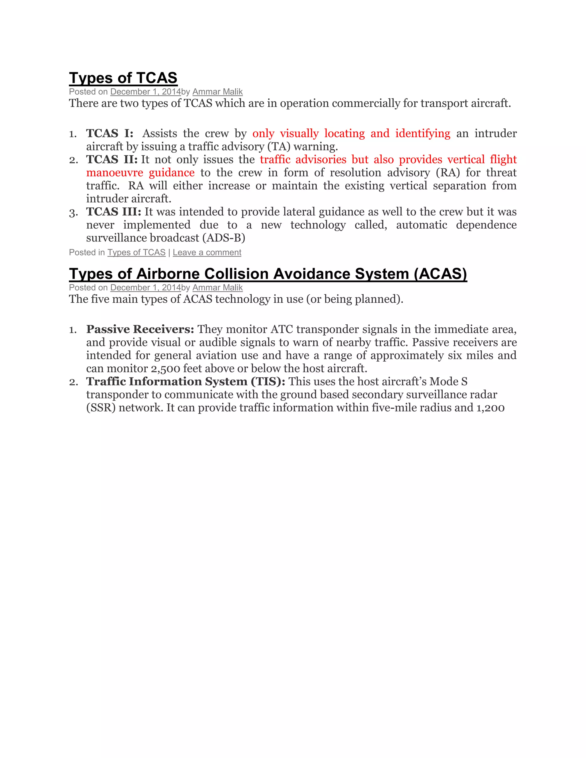 Types of TCAS
Posted on December 1, 2014by Ammar Malik
There are two types of TCAS which are in operation commercially for transport aircraft.
1. TCAS I: Assists the crew by only visually locating and identifying an intruder
aircraft by issuing a traffic advisory (TA) warning.
2. TCAS II: It not only issues the traffic advisories but also provides vertical flight
manoeuvre guidance to the crew in form of resolution advisory (RA) for threat
traffic. RA will either increase or maintain the existing vertical separation from
intruder aircraft.
3. TCAS III: It was intended to provide lateral guidance as well to the crew but it was
never implemented due to a new technology called, automatic dependence
surveillance broadcast (ADS-B)
Posted in Types of TCAS | Leave a comment
Types of Airborne Collision Avoidance System (ACAS)
Posted on December 1, 2014by Ammar Malik
The five main types of ACAS technology in use (or being planned).
1. Passive Receivers: They monitor ATC transponder signals in the immediate area,
and provide visual or audible signals to warn of nearby traffic. Passive receivers are
intended for general aviation use and have a range of approximately six miles and
can monitor 2,500 feet above or below the host aircraft.
2. Traffic Information System (TIS): This uses the host aircraft’s Mode S
transponder to communicate with the ground based secondary surveillance radar
(SSR) network. It can provide traffic information within five-mile radius and 1,200
 