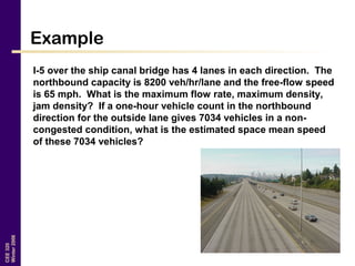 CEE320
Winter2006
Example
I-5 over the ship canal bridge has 4 lanes in each direction. The
northbound capacity is 8200 veh/hr/lane and the free-flow speed
is 65 mph. What is the maximum flow rate, maximum density,
jam density? If a one-hour vehicle count in the northbound
direction for the outside lane gives 7034 vehicles in a non-
congested condition, what is the estimated space mean speed
of these 7034 vehicles?
 