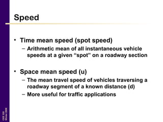 CEE320
Winter2006
Speed
• Time mean speed (spot speed)
– Arithmetic mean of all instantaneous vehicle
speeds at a given “spot” on a roadway section
• Space mean speed (u)
– The mean travel speed of vehicles traversing a
roadway segment of a known distance (d)
– More useful for traffic applications
 
