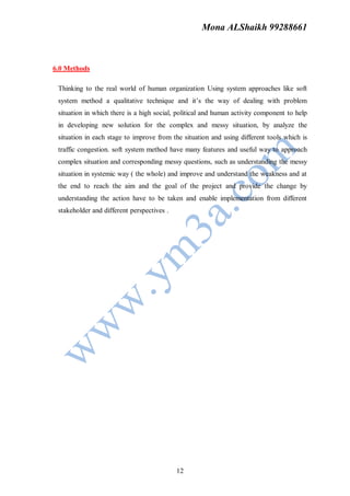 Mona ALShaikh 99288661



6.0 Methods

 Thinking to the real world of human organization Using system approaches like soft
 system method a qualitative technique and it’s the way of dealing with problem
 situation in which there is a high social, political and human activity component to help
 in developing new solution for the complex and messy situation, by analyze the
 situation in each stage to improve from the situation and using different tools which is
 traffic congestion. soft system method have many features and useful way to approach
 complex situation and corresponding messy questions, such as understanding the messy
 situation in systemic way ( the whole) and improve and understand the weakness and at
 the end to reach the aim and the goal of the project and provide the change by
 understanding the action have to be taken and enable implementation from different
 stakeholder and different perspectives .




                                            12
 