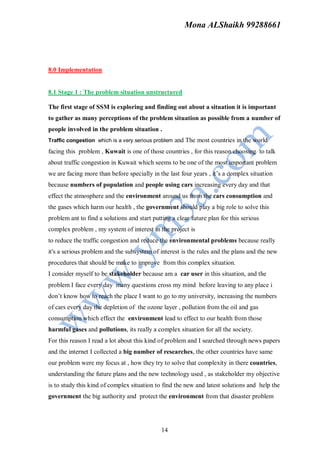 Mona ALShaikh 99288661




8.0 Implementation


8.1 Stage 1 : The problem situation unstructured

The first stage of SSM is exploring and finding out about a situation it is important
to gather as many perceptions of the problem situation as possible from a number of
people involved in the problem situation .
Traffic congestion which is a very serious problem and The most countries in the world

facing this problem , Kuwait is one of those countries , for this reason choosing to talk
about traffic congestion in Kuwait which seems to be one of the most important problem
we are facing more than before specially in the last four years , it’s a complex situation
because numbers of population and people using cars increasing every day and that
effect the atmosphere and the environment around us from the cars consumption and
the gases which harm our health , the government should play a big role to solve this
problem ant to find a solutions and start putting a clear future plan for this serious
complex problem , my system of interest in the project is
to reduce the traffic congestion and reduce the environmental problems because really
it's a serious problem and the subsystem of interest is the rules and the plans and the new
procedures that should be make to improve from this complex situation.
I consider myself to be stakeholder because am a car user in this situation, and the
problem I face every day many questions cross my mind before leaving to any place i
don’t know how to reach the place I want to go to my university, increasing the numbers
of cars every day the depletion of the ozone layer , pollution from the oil and gas
consumption which effect the environment lead to effect to our health from those
harmful gases and pollutions, its really a complex situation for all the society.
For this reason I read a lot about this kind of problem and I searched through news papers
and the internet I collected a big number of researches, the other countries have same
our problem were my focus at , how they try to solve that complexity in there countries,
understanding the future plans and the new technology used , as stakeholder my objective
is to study this kind of complex situation to find the new and latest solutions and help the
government the big authority and protect the environment from that disaster problem




                                              14
 