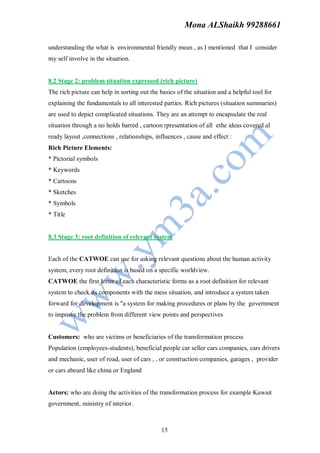 Mona ALShaikh 99288661

understanding the what is environmental friendly mean , as I mentioned that I consider
my self involve in the situation.


8.2 Stage 2: problem situation expressed (rich picture)
The rich picture can help in sorting out the basics of the situation and a helpful tool for
explaining the fundamentals to all interested parties. Rich pictures (situation summaries)
are used to depict complicated situations. They are an attempt to encapsulate the real
situation through a no holds barred , cartoon rpresentation of all ethe ideas covered al
ready layout ,connections , relationships, influences , cause and effect :
Rich Picture Elements:
* Pictorial symbols
* Keywords
* Cartoons
* Sketches
* Symbols
* Title


8.3 Stage 3: root definition of relevant system


Each of the CATWOE can use for asking relevant questions about the human activity
system, every root definition is based on a specific worldview.
CATWOE the first letter of each characteristic forms as a root definition for relevant
system to check its components with the mess situation, and introduce a system taken
forward for development is "a system for making procedures or plans by the government
to improve the problem from different view points and perspectives


Customers: who are victims or beneficiaries of the transformation process
Population (employees-students), beneficial people car seller cars companies, cars drivers
and mechanic, user of road, user of cars , , or construction companies, garages , provider
or cars aboard like china or England


Actors: who are doing the activities of the transformation process for example Kuwait
government, ministry of interior.



                                              15
 