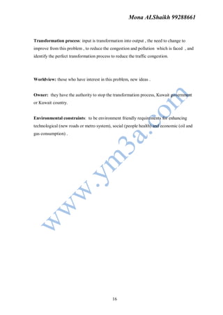 Mona ALShaikh 99288661


Transformation process: input is transformation into output , the need to change to
improve from this problem , to reduce the congestion and pollution which is faced , and
identify the perfect transformation process to reduce the traffic congestion.




Worldview: those who have interest in this problem, new ideas .


Owner: they have the authority to stop the transformation process, Kuwait government
or Kuwait country.


Environmental constraints: to be environment friendly requirements for enhancing
technological (new roads or metro system), social (people health) and economic (oil and
gas consumption) .




                                             16
 