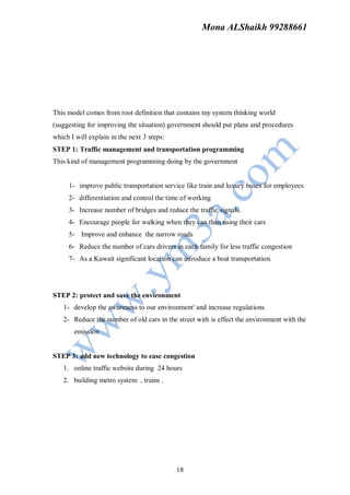 Mona ALShaikh 99288661




This model comes from root definition that contains my system thinking world
(suggesting for improving the situation) government should put plans and procedures
which I will explain in the next 3 steps:
STEP 1: Traffic management and transportation programming
This kind of management programming doing by the government


     1- improve public transportation service like train and luxury buses for employees
     2- differentiation and control the time of working
     3- Increase number of bridges and reduce the traffic signals.
     4- Encourage people for walking when they can than using their cars
     5- Improve and enhance the narrow roads
     6- Reduce the number of cars drivers in each family for less traffic congestion
     7- As a Kuwait significant location can introduce a boat transportation.




STEP 2: protect and save the environment
   1- develop the awareness to our environment' and increase regulations
   2- Reduce the number of old cars in the street with is effect the environment with the
       emission


STEP 3: add new technology to ease congestion
   1. online traffic website during 24 hours
   2. building metro system , trains .




                                            18
 