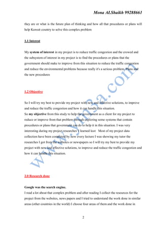 Mona ALShaikh 99288661

they are or what is the future plan of thinking and how all that procedures or plans will
help Kuwait country to solve this complex problem


1.1 Interest


My system of interest in my project is to reduce traffic congestion and the crowed and
the subsystem of interest in my project is to find the procedures or plans that the
government should make to improve from this situation to reduce the traffic congestion
and reduce the environmental problems because really it's a serious problem. Plans and
the new procedures




1.2 Objective


So I will try my best to provide my project with new and effective solutions, to improve
and reduce the traffic congestion and how it can handle this situation.
So my objective from this study to help the government as a client for my project to
reduce or improve from that problem through exploring some systems that contain
procedures or plans that government can do to help it in this situation. I was very
interesting during my project researches' I learned loot Most of my project data
collection have been completed by now every lecture I was showing my tutor the
researches I got from the websites or newspapers so I will try my best to provide my
project with new and effective solutions, to improve and reduce the traffic congestion and
how it can handle this situation.




2.0 Research done


Google was the search engine.
I read a lot about that complex problem and after reading I collect the resources for the
project from the websites, news papers and I tried to understand the work done in similar
areas (other countries in the world) I choose four areas of them and the work done in



                                             2
 