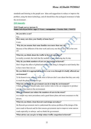 Mona ALShaikh 99288661

standards and listening to the people new ideas and suggestions to reduce or improve the
problem ,using the latest technology, and all should have the ecological awareness to help
the environment .
10.0 Appendix

10.01 People survey (person 1)
Name: Sara Riyad Monir Age: 27 Years….occupation:…Teacher .Tel:…7444735

   Do you drive a car?
   Yes
   How many cars does your family at home have?
   4 cars.
    Why do you assume that some families own more than one car?
   Because of the different of the time work and every one like to have his or her own
   car.

   What do you think about the traffic in Kuwait nowadays?
   its totally crowded ,the truth that the number of cars increasing day by day
   Why do you think numbers of cars are increasing in Kuwait?
   Don’t forget the affect of globalization and every thing is changed so each family like
   to have more than one car.
   Do you think it is appropriate to drive a car even through it is badly affected our
   environment?
   To be honest in my answer I think most of drivers don’t care about that they care only
   to reach the place they need to go .
   What do you think the government can do to help the environment?
   I think government should make more restrict rules to the car companies to produce
   cars have less harm to the environment.
   How government can reduce the numbers of cars in the street?
   in a simple way more procedures and a good future plans and more awareness to the
   drivers.
   What do you think a bout Kuwait road design nowadays?
   the Kuwaiti government start to understand the serious problem of the design of the
   most roads in Kuwait and for that reasons government start to improve some narrow
   roads especially in salmiya and we thank the government .
   What advice can you give to help reduce traffic congestion in Kuwait?



                                             22
 