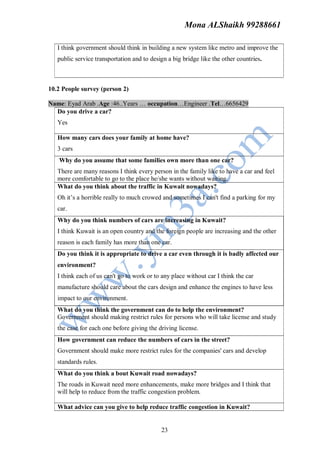 Mona ALShaikh 99288661

   I think government should think in building a new system like metro and improve the
   public service transportation and to design a big bridge like the other countries.



10.2 People survey (person 2)

Name: Eyad Arab .Age :46..Years … occupation…Engineer .Tel…6656429
  Do you drive a car?
   Yes

   How many cars does your family at home have?
   3 cars
   Why do you assume that some families own more than one car?
   There are many reasons I think every person in the family like to have a car and feel
   more comfortable to go to the place he/she wants without waiting.
   What do you think about the traffic in Kuwait nowadays?
   Oh it’s a horrible really to much crowed and sometimes I can't find a parking for my
   car.
   Why do you think numbers of cars are increasing in Kuwait?
   I think Kuwait is an open country and the foreign people are increasing and the other
   reason is each family has more than one car.
   Do you think it is appropriate to drive a car even through it is badly affected our
   environment?
   I think each of us can't go to work or to any place without car I think the car
   manufacture should care about the cars design and enhance the engines to have less
   impact to our environment.
   What do you think the government can do to help the environment?
   Government should making restrict rules for persons who will take license and study
   the case for each one before giving the driving license.
   How government can reduce the numbers of cars in the street?
   Government should make more restrict rules for the companies' cars and develop
   standards rules.
   What do you think a bout Kuwait road nowadays?
   The roads in Kuwait need more enhancements, make more bridges and I think that
   will help to reduce from the traffic congestion problem.

   What advice can you give to help reduce traffic congestion in Kuwait?


                                            23
 
