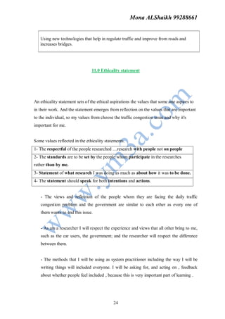 Mona ALShaikh 99288661


   Using new technologies that help in regulate traffic and improve from roads and
   increases bridges.




                                11.0 Ethicality statement




An ethicality statement sets of the ethical aspirations the values that some one aspires to
in their work. And the statement emerges from reflection on the values that are important
to the individual, so my values from choose the traffic congestion issue and why it's
important for me.


Some values reflected in the ethicality statements.
1- The respectful of the people researched …research with people not on people
2- The standards are to be set by the people whom participate in the researches
rather than by me.
3- Statement of what research I was doing as much as about how it was to be done.
4- The statement should speak for both intentions and actions.


   - The views and reflection of the people whom they are facing the daily traffic
   congestion problem and the government are similar to each other as every one of
   them wants to end this issue.


   - As am a researcher I will respect the experience and views that all other bring to me,
   such as the car users, the government; and the researcher will respect the difference
   between them.


   - The methods that I will be using as system practitioner including the way I will be
   writing things will included everyone. I will be asking for, and acting on , feedback
   about whether people feel included , because this is very important part of learning .




                                             24
 