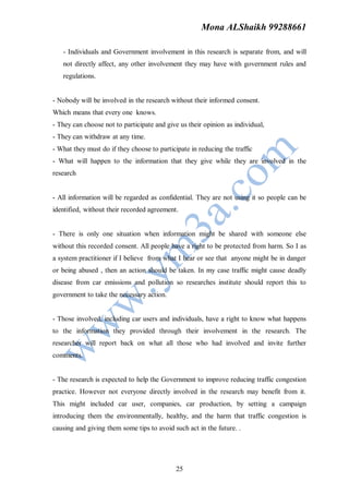 Mona ALShaikh 99288661

   - Individuals and Government involvement in this research is separate from, and will
   not directly affect, any other involvement they may have with government rules and
   regulations.


- Nobody will be involved in the research without their informed consent.
Which means that every one knows.
- They can choose not to participate and give us their opinion as individual,
- They can withdraw at any time.
- What they must do if they choose to participate in reducing the traffic
- What will happen to the information that they give while they are involved in the
research


- All information will be regarded as confidential. They are not using it so people can be
identified, without their recorded agreement.


- There is only one situation when information might be shared with someone else
without this recorded consent. All people have a right to be protected from harm. So I as
a system practitioner if I believe from what I hear or see that anyone might be in danger
or being abused , then an action should be taken. In my case traffic might cause deadly
disease from car emissions and pollution so researches institute should report this to
government to take the necessary action.


- Those involved, including car users and individuals, have a right to know what happens
to the information they provided through their involvement in the research. The
researcher will report back on what all those who had involved and invite further
comments.


- The research is expected to help the Government to improve reducing traffic congestion
practice. However not everyone directly involved in the research may benefit from it.
This might included car user, companies, car production, by setting a campaign
introducing them the environmentally, healthy, and the harm that traffic congestion is
causing and giving them some tips to avoid such act in the future. .




                                             25
 
