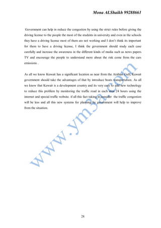 Mona ALShaikh 99288661


Government can help in reduce the congestion by using the strict rules before giving the
driving license to the people the most of the students in university and even in the schools
they have a driving license most of them are not working and I don’t think its important
for them to have a driving license, I think the government should study each case
carefully and increase the awareness in the different kinds of media such as news papers
TV and encourage the people to understand more about the risk come from the cars
emissions .


As all we know Kuwait has a significant location as near from the Arabian Gulf, Kuwait
government should take the advantages of that by introduce boats transportation. As all
we know that Kuwait is a development country and its very easy to add new technology
to reduce this problem by monitoring the traffic road in each area 24 hours using the
internet and special traffic website. if all this fact taking in consider the traffic congestion
will be less and all this new systems for planning by government will help to improve
from the situation.




                                              28
 