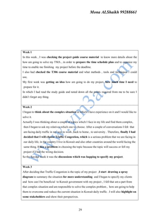 Mona ALShaikh 99288661




Week 1
In this week , I was checking the project guide course material to know more details about the
how am going to solve my TMA , in order to prepare the time schedule plan and to organize my
time to enable me finishing my project before the deadline.
I also had checked the T306 course material and what methods , tools and techniques I could
use,
My first week was getting an idea how am going to do my project, how much time I need to
prepare for it.
In which I had read the study guide and noted down all the points required from me to be sure I
didn’t forget any thing.


Week 2
I began to think about the complex situation in which I have experience on it and I would like to
solve it.
Actually I was thinking about a couple of topics which I face in my life and find them complex,
then I began to ask my relatives which one to choose. After a couple of conversations I felt that
am facing daily traffic in my way to work ,back to home , to university . Therefore, finally I had
decided that I will choose Traffic Congestion, which is a serious problem that we are facing in
our daily life, in the country I live in Kuwait and also other countries around the world facing the
same thing. I face a problem in choosing the topic because the topic will success or fell my
project if I had the wrong decision.
So the Second week it was the discussions which was happing to specify my project.


Week 3
After deciding that Traffic Congestion is the topic of my project ,I start drawing a spray
diagram to summary the situation for more understanding and I began to specify my clients
and how can I be beneficial to Kuwait government with my project , I fell that am a part from
that complex situation and am responsible to solve the complex problem , how am going to help
them to overcome and reduce the current situation in Kuwait daily traffic . I will also highlight on
some stakeholders and show their perspectives.



                                                 29
 