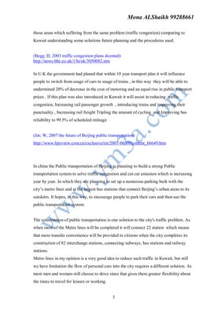 Mona ALShaikh 99288661

those areas which suffering from the same problem (traffic congestion) comparing to
Kuwait understanding some solutions future planning and the procedures used.


(Begg; D, 2003 traffic congestion plans doomed)
http://news.bbc.co.uk/1/hi/uk/3050082.stm

In U.K the government had planed that within 10 year transport plan it will influence
people to switch from usage of cars to usage of trains , in this way they will be able to
undermined 20% of decrease in the cost of motoring and an equal rise in public transport
prices . If this plan was also introduced in Kuwait it will assist in reducing traffic
congestion, Increasing rail passenger growth , introducing trains and improving their
punctuality , Increasing rail freight Tripling the amount of cycling and Improving bus
reliability to 99.5% of scheduled mileage


(Jin; W, 2007 the future of Beijing public transportation)
http://www.bjreview.com.cn/exclusive/txt/2007-06/19/content_66649.htm




In china the Public transportation of Beijing is planning to build a strong Public
transportation system to solve traffic congestion and cut car emission which is increasing
year by year. In which they are planning to set up a numerous parking built with the
city’s metro lines and at the largest bus stations that connect Beijing’s urban areas to its
outskirts. It hopes, in this way, to encourage people to park their cars and then use the
public transportation system.


The construction of public transportation is one solution to the city's traffic problem. As
when most of the Metro lines will be completed it will connect 22 station which means
that more transfer convenience will be provided to citizens when the city completes its
construction of 82 interchange stations, connecting subways, bus stations and railway
stations.
Metro lines in my opinion is a very good idea to reduce such traffic in Kuwait, but still
we have limitation the flow of personal cars into the city requires a different solution. As
most men and women still choose to drive since that gives them greater flexibility about
the times to travel for leisure or working.


                                              3
 