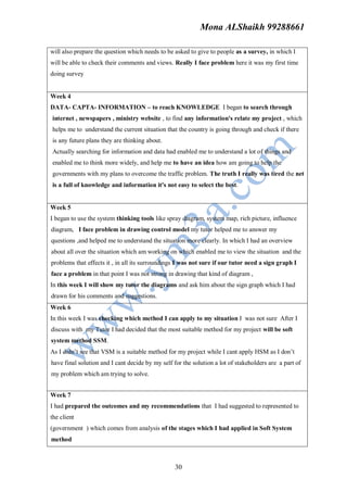 Mona ALShaikh 99288661

will also prepare the question which needs to be asked to give to people as a survey, in which I
will be able to check their comments and views. Really I face problem here it was my first time
doing survey


Week 4
DATA- CAPTA- INFORMATION – to reach KNOWLEDGE I began to search through
internet , newspapers , ministry website , to find any information's relate my project , which
helps me to understand the current situation that the country is going through and check if there
is any future plans they are thinking about.
Actually searching for information and data had enabled me to understand a lot of things and
enabled me to think more widely, and help me to have an idea how am going to help the
governments with my plans to overcome the traffic problem. The truth I really was tired the net
is a full of knowledge and information it's not easy to select the best.


Week 5
I began to use the system thinking tools like spray diagram, system map, rich picture, influence
diagram, I face problem in drawing control model my tutor helped me to answer my
questions ,and helped me to understand the situation more clearly. In which I had an overview
about all over the situation which am working on which enabled me to view the situation and the
problems that effects it , in all its surroundings I was not sure if our tutor need a sign graph I
face a problem in that point I was not strong in drawing that kind of diagram ,
In this week I will show my tutor the diagrams and ask him about the sign graph which I had
drawn for his comments and suggestions.
Week 6
In this week I was checking which method I can apply to my situation I was not sure After I
discuss with my Tutor I had decided that the most suitable method for my project will be soft
system method SSM.
As I didn’t see that VSM is a suitable method for my project while I cant apply HSM as I don’t
have final solution and I cant decide by my self for the solution a lot of stakeholders are a part of
my problem which am trying to solve.


Week 7
I had prepared the outcomes and my recommendations that I had suggested to represented to
the client
(government ) which comes from analysis of the stages which I had applied in Soft System
method



                                                  30
 