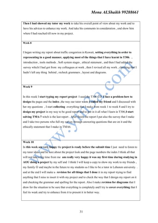 Mona ALShaikh 99288661

Then I had showed my tutor my work to take his overall point of view about my work and to
have his advices to enhance my work. And take his comments in consideration , and show him
where I had reached till now in my project.


Week 8


I began writing my report about traffic congestion in Kuwait, setting everything in order to
representing in a good manner, applying most of the things that I have learnt in T306. ,
introduction , tools methods , Soft system stages , ethical statement , and then I had added the
survey which I had got from my colleagues at work , then I revised all my work , checking that I
hadn’t left any thing behind , recheck grammars , layout and diagrams.



Week 9


In this week I start typing my report project I used the T306 CD I face a problem how to
design the pages and the index ,the way our tutor wants I called my friend and I discussed with
her my questions , I start collecting everything that I make from week 1 to week 8 and I try to
design my project in my way to be good report and to put in it all what I learn in T306,I start
solving TMA-7 witch is the last report . After finish the report I put also the survey that I make
and I take two persons who full my survey through answering questions that are on it and the
ethically statement that I make in TMA6.




Week 10
In this week am very happy the project is ready before the submit time I just need to listen to
my tutor ideas and be sure about the project look and the page numbers the index I think all that
will not take a big time from me am really very happy it was my first time during studying in
AOU doing a project by my self and I think I will keep a copy to show my work to my friends ,
my family  and maybe in the future to my students as I like to be a tutor in Lebanon university .
and at the end I will make a revision for all things that I done it in my report trying to find
anything that I miss to insert it with my project and to check the way that I design my report on it
and checking the grammar and spelling for the report. Also I make revision for diagrams that I
draw for the situation to be sure that everything is completely and I try to cover everything that I
feel its weak and try to enhance from it to present it in better way.




                                                  31
 