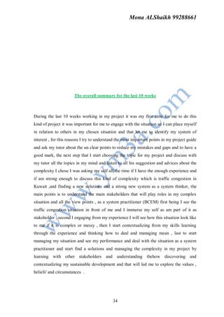 Mona ALShaikh 99288661




                       The overall summary for the last 10 weeks



During the last 10 weeks working in my project it was my first time for me to do this
kind of project it was important for me to engage with the situation so I can place myself
in relation to others in my chosen situation and that let me to identify my system of
interest , for this reasons I try to understand the most important points in my project guide
and ask my tutor about the un clear points to reduce my mistakes and gaps and to have a
good mark, the next step that I start choosing the topic for my project and discuss with
my tutor all the topics in my mind and listen to all his suggestion and advices about the
complexity I chose I was asking my self all the time if I have the enough experience and
if am strong enough to discuss this kind of complexity which is traffic congestion in
Kuwait ,and finding a new solutions and a strong new system as a system thinker, the
main points is to understand the main stakeholders that will play roles in my complex
situation and all the view points , as a system practitioner (BCEM) first being I see the
traffic congestion situation in front of me and I immerse my self as am part of it as
stakeholder , second I engaging from my experience I will see how this situation look like
to me if it is complex or messy , then I start contextualizing from my skills learning
through the experience and thinking how to deal and managing mean , last to start
managing my situation and see my performance and deal with the situation as a system
practitioner and start find a solutions and managing the complexity in my project by
learning with other stakeholders and understanding thehow discovering and
contextualizing my sustainable development and that will led me to explore the values ,
beliefs' and circumstances .




                                             34
 