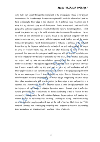 Mona ALShaikh 99288661

After that I start search through the internet and in the news papers related to my project
to understand the situation more from data to capta until I reach the information I need to
have a meaningful knowledge in that situation , So I collected three researches and I
show it to my tutor and every week I do the same , I make a survey and I took my friends
perspective and some suggestions which helped me to improve from the problem , I tried
to talk to a person working in the traffic administration but am not able to do that , I start
to collect all the information in a special folder in my personal computer with the
situation name and every one week I add the important work I did to have all the points
to make my project as a report from introduction to body and to conclude at the end ,and
I start drawing the diagrams and chose the method will use and understand all the stages
to apply to be more clearly way. All that was after discussing my tutor weekly, the
problem I face was with the conceptual model stage and with the control model diagram
my tutor helped me with that and he explain to me what to do, after I finished from doing
my project and my own recommendations, summary and the client report and I
mentioned in the SSM the ideas to support the government. so all the group of activities
that I move towards achieving the goal and to learn my self evaluation and self
knowledge because all that elements are necessary features of the juggling act performed
by me as a system practitioner I learned during my project how to distinction between
reflection before action by understanding the human design and planning in action which
takes place simultaneously with practice action the knowledge in use and practice in a
seamless hole , reflection on action to interprets action in terms of espoused theory. and
the interprets of each action , reflective becoming aware I learned what is reflective
systems practitioner and to understand the human complexity to find a solution for the
problem by understanding the differentiation between human pattern and meeting the
shadow because we have many ways of being , knowing and acting , and understanding
my own and other peoples preferred style at the end of the last block from the T306
materials I learned how to managing complexity and I hope that I introduce this learning
in my project and my situation which I used as a system of interest .




                                             35
 